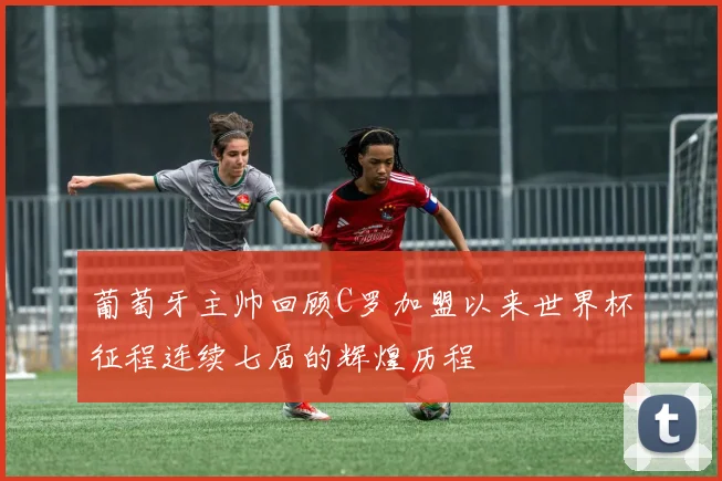 葡萄牙主帅回顾C罗加盟以来世界杯征程连续七届的辉煌历程