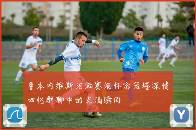 鲁本内维斯泪洒赛场怀念若塔深情回忆群聊中的点滴瞬间