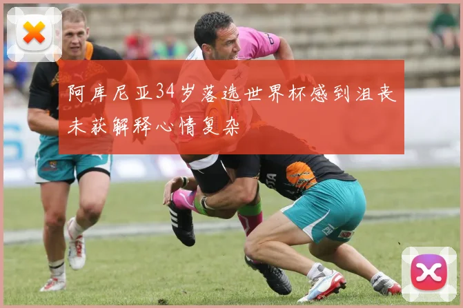 阿库尼亚34岁落选世界杯感到沮丧未获解释心情复杂