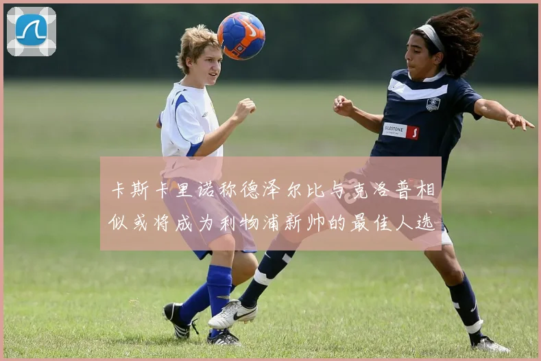 卡斯卡里诺称德泽尔比与克洛普相似或将成为利物浦新帅的最佳人选