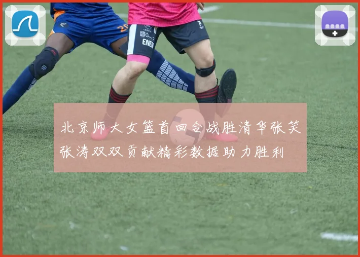 北京师大女篮首回合战胜清华张笑张涛双双贡献精彩数据助力胜利