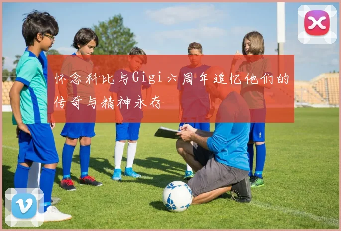 怀念科比与Gigi六周年追忆他们的传奇与精神永存