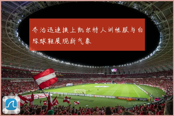 乔治迅速换上凯尔特人训练服与白绿球鞋展现新气象