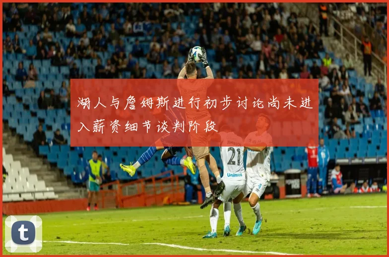 湖人与詹姆斯进行初步讨论尚未进入薪资细节谈判阶段