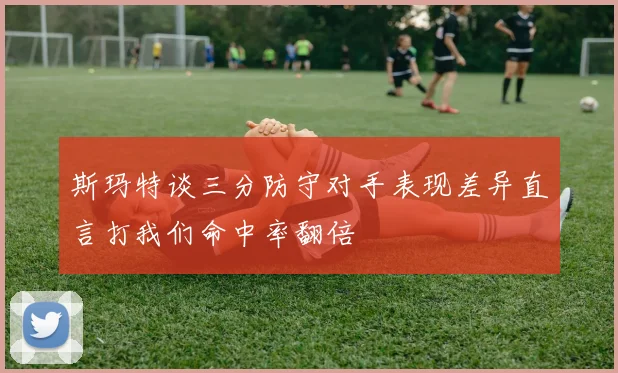 斯玛特谈三分防守对手表现差异直言打我们命中率翻倍
