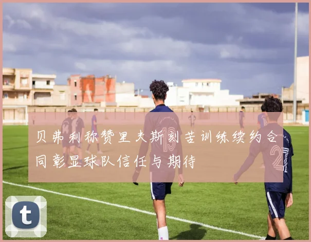 贝弗利称赞里夫斯刻苦训练续约合同彰显球队信任与期待