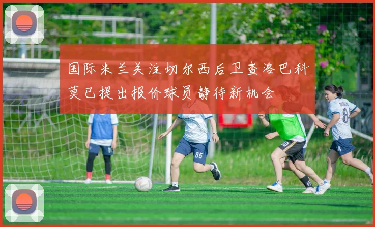 国际米兰关注切尔西后卫查洛巴科莫已提出报价球员静待新机会
