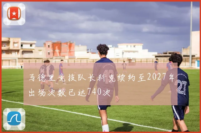马德里竞技队长科克续约至2027年出场次数已达740次