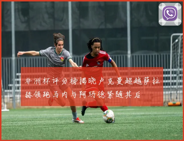 非洲杯评分榜揭晓卢克曼超越萨拉赫领跑马内与阿玛德紧随其后
