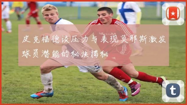 皮克福德谈压力与表现莫耶斯激发球员潜能的秘诀揭秘