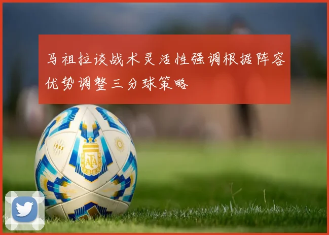 马祖拉谈战术灵活性强调根据阵容优势调整三分球策略