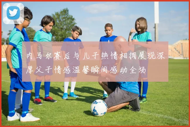 内马尔赛后与儿子热情相拥展现深厚父子情感温馨瞬间感动全场