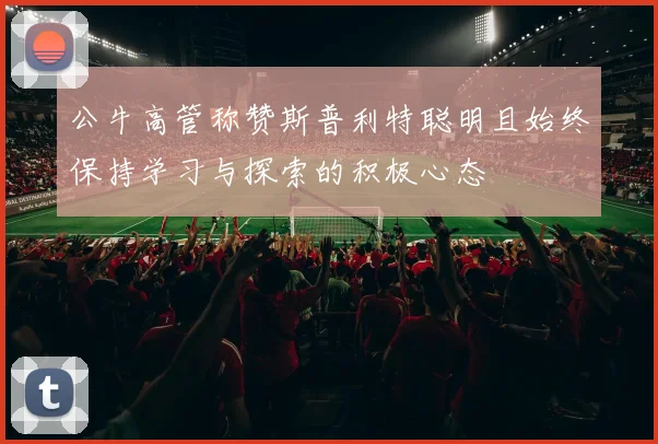 公牛高管称赞斯普利特聪明且始终保持学习与探索的积极心态
