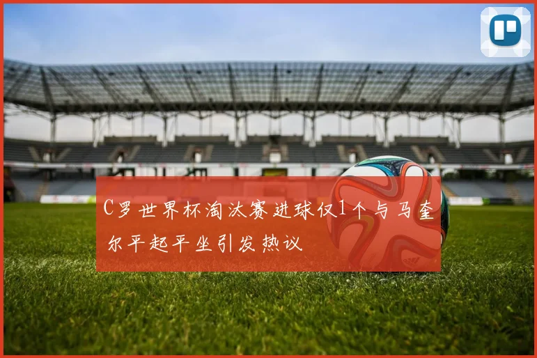 C罗世界杯淘汰赛进球仅1个与马奎尔平起平坐引发热议