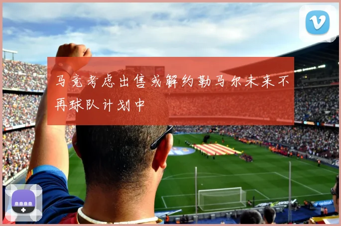 马竞考虑出售或解约勒马尔未来不再球队计划中