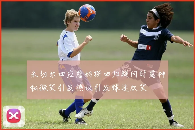米切尔回应詹姆斯回归疑问时露神秘微笑引发热议引发球迷欢笑