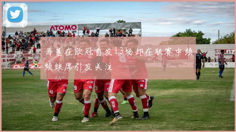 马基在欧冠首发13场却在联赛中频频缺席引发关注